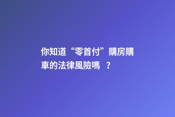 你知道“零首付”購房購車的法律風險嗎？